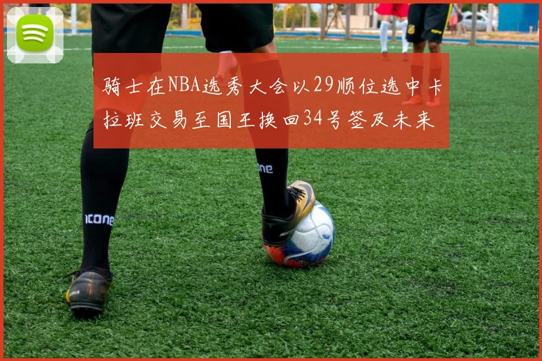 骑士在NBA选秀大会以29顺位选中卡拉班交易至国王换回34号签及未来一轮选秀权