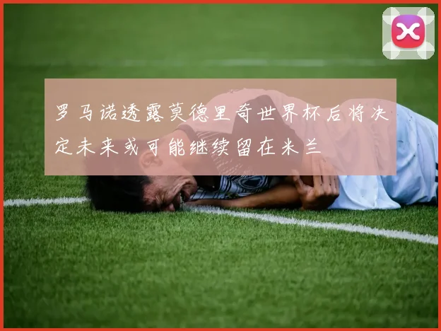 罗马诺透露莫德里奇世界杯后将决定未来或可能继续留在米兰
