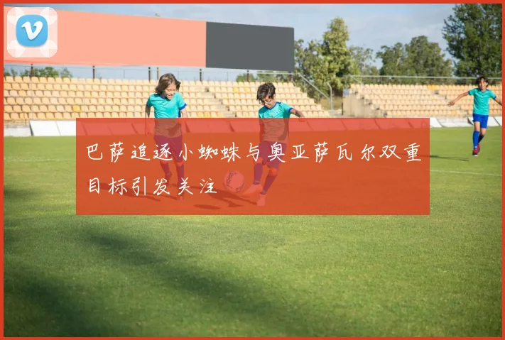 巴萨追逐小蜘蛛与奥亚萨瓦尔双重目标引发关注