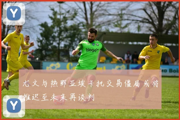 尤文与热那亚埃卡托交易僵局或将推迟至未来再谈判