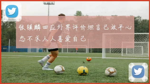 张镇麟回应外界评价坦言已放平心态不求人人喜爱自己