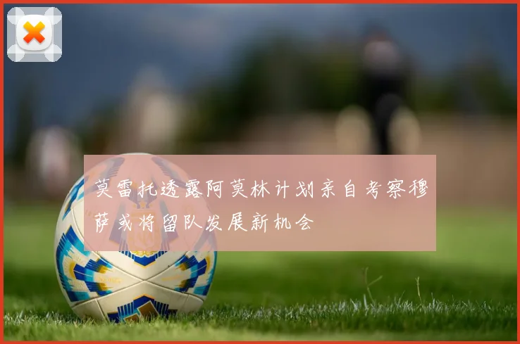 莫雷托透露阿莫林计划亲自考察穆萨或将留队发展新机会