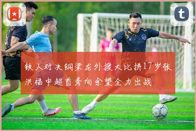 铁人对决铜梁龙外援大比拼17岁张洪福中超首秀向余望全力出战